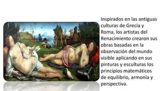 Inspirados en las antiguas
culturas de Grecia y
Roma, los artistas del
Renacimiento crearon sus
obras basadas en la
observación del mundo
visible aplicando en sus
pinturas y esculturas los
principios matemáticos
de equilibrio, armonía y
perspectiva.
 