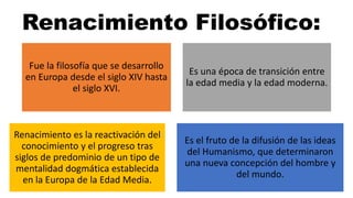 Renacimiento Filosófico:
Fue la filosofía que se desarrollo
en Europa desde el siglo XIV hasta
el siglo XVI.
Es una época de transición entre
la edad media y la edad moderna.
Renacimiento es la reactivación del
conocimiento y el progreso tras
siglos de predominio de un tipo de
mentalidad dogmática establecida
en la Europa de la Edad Media.
Es el fruto de la difusión de las ideas
del Humanismo, que determinaron
una nueva concepción del hombre y
del mundo.
 