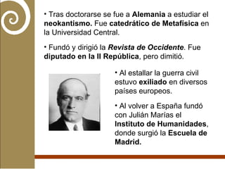 Tras doctorarse se fue a  Alemania  a estudiar el  neokantismo.  Fue  catedrático de Metafísica  en la Universidad Central. Fundó y dirigió la  Revista de Occidente . Fue  diputado en la II República , pero dimitió. Al estallar la guerra civil estuvo  exiliado  en diversos países europeos. Al volver a España fundó con Julián Marías el  Instituto de Humanidades , donde surgió la  Escuela de Madrid. 