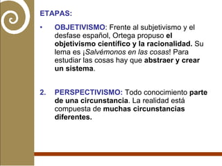 ETAPAS: OBJETIVISMO : Frente al subjetivismo y el desfase español, Ortega propuso  el objetivismo científico y la racionalidad.  Su lema es ¡ Salvémonos en las cosas ! Para estudiar las cosas hay que  abstraer y crear un sistema . 2. PERSPECTIVISMO:  Todo conocimiento  parte de una circunstancia . La realidad está compuesta de  muchas circunstancias diferentes. 