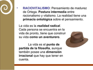 RACIOVITALISMO : Pensamiento de madurez de Ortega.  Postura intermedia  entre racionalismo y vitalismo. La realidad tiene una  primacía ontológica  sobre el pensamiento.  La vida es la  realidad radical . Cada persona se encuentra en la vida de pronto, tiene que construir su vida  como un aventurero . La vida es el  punto de partida de la filosofía , aunque también posee una  dimensión irracional  que hay que tener en cuenta. 