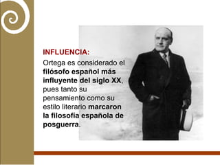 INFLUENCIA: Ortega es considerado el  filósofo español más influyente del siglo XX , pues tanto su pensamiento como su estilo literario  marcaron la filosofía española de posguerra . 