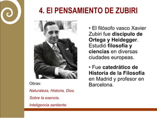 4. El PENSAMIENTO DE ZUBIRI   El filósofo vasco Xavier Zubiri fue  discípulo de Ortega y Heidegger . Estudió  filosofía y ciencias  en diversas ciudades europeas. Fue  catedrático de Historia de la Filosofía  en Madrid y profesor en Barcelona. Obras:  Naturaleza, Historia, Dios. Sobre la esencia. Inteligencia sentiente. 