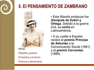 5. El PENSAMIENTO DE ZAMBRANO   Esta filósofa andaluza fue  discípula de Zubiri y Ortega . Debido a la guerra civil, se  exilió  en Latinoamérica. A su vuelta a España recibió el  premio Príncipe de Asturias  a la Comunicación Social (1981) y el  premio Cervantes  (1989). Obras:  Filosofía y poesía. El hombre y lo divino. Persona y democracia. 