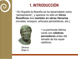 1. INTRODUCCIÓN   En España la filosofía se ha desarrollado como “pensamiento”, y aparece no sólo en  libros filosóficos  sino  también en obras literarias  (novelas, ensayos, artículos periodísticos, etc.). La península ibérica contó con  célebres pensadores  antes del reinado de los reyes católicos. Séneca (Siglo I). 