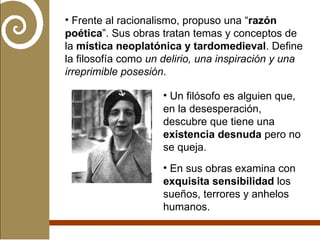 Frente al racionalismo, propuso una “ razón poética ”. Sus obras tratan temas y conceptos de la  mística neoplatónica y tardomedieval . Define la filosofía como  un delirio, una inspiración y una irreprimible posesión . Un filósofo es alguien que, en la desesperación, descubre que tiene una  existencia desnuda  pero no se queja. En sus obras examina con  exquisita sensibilidad  los sueños, terrores y anhelos humanos. 