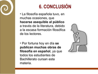 La filosofía española tuvo, en muchas ocasiones, que  hacerse asequible al público  a través de la literatura, debido a la escasa formación filosófica de los lectores. Por fortuna hoy en día  se publican muchas obras de filosofía en español , ya que todos los estudiantes de Bachillerato cursan esta materia.  6. CONCLUSIÓN   