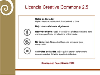 Licencia Creative Commons 2.5 Concepción Pérez García. 2010 Usted es libre de: copiar, distribuir y comunicar públicamente la obra Bajo las condiciones siguientes: Reconocimiento . Debe reconocer los créditos de la obra de la manera especificada por el autor o el licenciador. No comercial . No puede utilizar esta obra para fines comerciales. Sin obras derivadas . No se puede alterar, transformar o generar una obra derivada a partir de esta obra.   