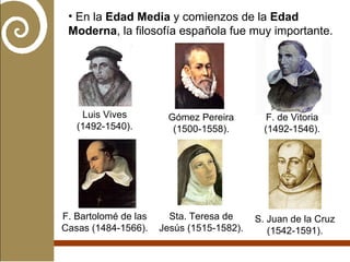 En la  Edad Media  y comienzos de la  Edad Moderna , la filosofía española fue muy importante. Luis Vives (1492-1540). Gómez Pereira (1500-1558). F. de Vitoria (1492-1546). F. Bartolomé de las Casas (1484-1566). Sta. Teresa de Jesús (1515-1582). S. Juan de la Cruz (1542-1591). 