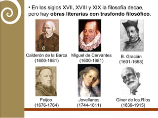 En los siglos XVII, XVIII y XIX la filosofía decae, pero hay  obras literarias con trasfondo filosófico . Calderón de la Barca (1600-1681) Miguel de Cervantes (1600-1681) B. Gracián (1601-1658) Feijoo  (1676-1764) Jovellanos (1744-1811) Giner de los Ríos (1839-1915) 