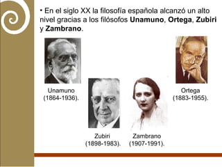 En el siglo XX la filosofía española alcanzó un alto nivel gracias a los filósofos  Unamuno ,  Ortega ,  Zubiri  y  Zambrano . Unamuno (1864-1936). Ortega (1883-1955). Zubiri  (1898-1983). Zambrano (1907-1991). 