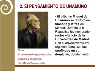 2. El PENSAMIENTO DE UNAMUNO   El bilbaíno  Miguel de Unamuno  se doctoró en  filosofía y letras  en Madrid. Durante la II República fue nombrado  rector vitalicio de la Universidad de Madrid . Con el advenimiento del régimen franquista fue  confinado en su domicilio , donde murió. Obras:  El sentimiento trágico de la vida .  En torno al casticismo . San Manuel bueno, mártir. 