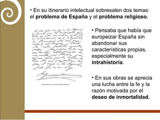 En su itinerario intelectual sobresalen dos temas: el  problema de España  y el  problema religioso.   Pensaba que había que europeizar España sin abandonar sus características propias, especialmente su  intrahistoria .  En sus obras se aprecia una lucha entre la fe y la razón motivada por el  deseo de inmortalidad . 