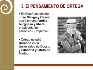 3. El PENSAMIENTO DE ORTEGA   El filósofo madrileño  José Ortega y Gasset  nació en una  familia burguesa y liberal , propietaria del periódico  El imparcial . Ortega estudió  Derecho  en la Universidad de Deusto y  Filosofía y letras  en Madrid.  