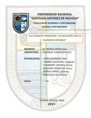 UNIVERSIDAD NACIONAL
“SANTIAGO ANTUNEZ DE MAYOLO”
FACULTAD DE ECONOMIA Y CONTABILIDAD
ESCUELA: CONTABILIDAD
DOCENTE : Dr. MURGA ORTIZ, Juan.
ASIGNATURA : FINANZAS CORPORATIVAS I
INTEGRANTES : BAÑEZ RAMIREZ, Dora
CORREA SAAVEDRA, Armando.
GUERRERO TAMARIZ, David.
MAGUIÑA PERFECTO, Henry
MUÑOZ GÓMEZ, Anthony.
ROJAS PAUCAR, Edison.
CICLO : VII
HUARAZ, ANCASH, PERÚ.
2015
“LA FILOSOFÍA FINANCIERA Y SU RELACIÓN CON LA
FILOSOFÍA CONTABLE”
 