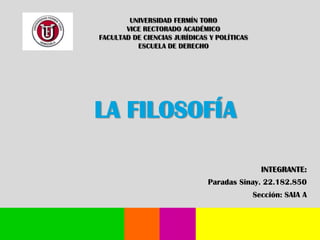 UNIVERSIDAD FERMÍN TORO
VICE RECTORADO ACADÉMICO
FACULTAD DE CIENCIAS JURÍDICAS Y POLÍTICAS
ESCUELA DE DERECHO

LA FILOSOFÍA
INTEGRANTE:
Paradas Sinay. 22.182.850
Sección: SAIA A

 