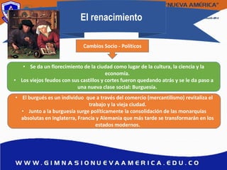 El renacimiento
• Se da un florecimiento de la ciudad como lugar de la cultura, la ciencia y la
economía.
• Los viejos feudos con sus castillos y cortes fueron quedando atrás y se le da paso a
una nueva clase social: Burguesía.
• El burgués es un individuo que a través del comercio (mercantilismo) revitaliza el
trabajo y la vieja ciudad.
• Junto a la burguesía surge políticamente la consolidación de las monarquías
absolutas en Inglaterra, Francia y Alemania que más tarde se transformarán en los
estados modernos.
Cambios Socio - Políticos
 