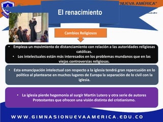 El renacimiento
• Empieza un movimiento de distanciamiento con relación a las autoridades religiosas
católicas.
• Los intelectuales están más interesados en los problemas mundanos que en las
viejas controversias religiosas.
• Esta emancipación intelectual con respecto a la iglesia tendrá gran repercusión en lo
político al plantearse en muchos lugares de Europa la separación de lo civil con la
iglesia.
• La iglesia pierde hegemonía al surgir Martín Lutero y otra serie de autores
Protestantes que ofrecen una visión distinta del cristianismo.
Cambios Religiosos
 