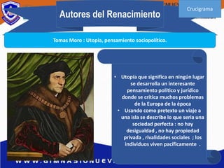 Autores del Renacimiento
Tomas Moro : Utopía, pensamiento sociopolítico.
• Utopía que significa en ningún lugar
se desarrolla un interesante
pensamiento político y jurídico
donde se critica muchos problemas
de la Europa de la época
• Usando como pretexto un viaje a
una isla se describe lo que seria una
sociedad perfecta : no hay
desigualdad , no hay propiedad
privada , rivalidades sociales ; los
individuos viven pacíficamente .
Crucigrama
 