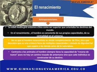 El renacimiento
• La edad media giró entorno a Dios como ser superior que orientaba los destinos del
mundo.
• En el renacimiento , el hombre es consciente de sus propias capacidades, de su
centralidad en el universo.
• No es que el hombre renacentista se olvide completamente de Dios, sino que
descubre que es una criatura llena de múltiples capacidades y dotada de dignidad tal
que supera a los demás seres de la naturaleza.
• Contrario a los animales el hombre siempre tiene la capacidad de “crearse de
nuevo” pues no hay un camino trazado de antemano sino que cada individuo es
constructor de su destino.
Antropocentrismo
 