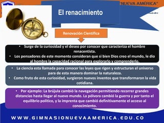 El renacimiento
• Surge de la curiosidad y el deseo por conocer que caracteriza el hombre
renacentista.
• Los pensadores de este momento consideran que si bien Dios creo el mundo, le dio
al hombre la capacidad racional para explorarlo y comprenderlo.
• La ciencia esta llamada para conocer las leyes que rigen y estructuran el universo
para de esta manera dominar la naturaleza.
• Como fruto de esta curiosidad, surgieron nuevos inventos que transformaron la vida
cotidiana.
• Por ejemplo: La brújula cambió la navegación permitiendo recorrer grandes
distancias hasta llegar al nuevo mundo. La pólvora cambió la guerra y por tanto el
equilibrio político, y la imprenta que cambió definitivamente el acceso al
conocimiento.
Renovación Científica
 