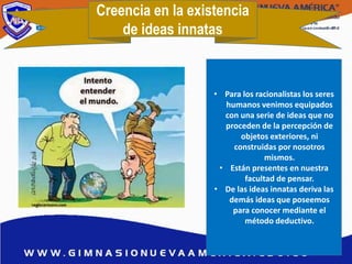Creencia en la existencia
de ideas innatas
• Para los racionalistas los seres
humanos venimos equipados
con una serie de ideas que no
proceden de la percepción de
objetos exteriores, ni
construidas por nosotros
mismos.
• Están presentes en nuestra
facultad de pensar.
• De las ideas innatas deriva las
demás ideas que poseemos
para conocer mediante el
método deductivo.
 
