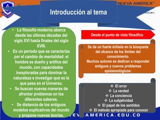Introducción al tema
• La filosofía moderna abarca
desde las últimas décadas del
siglo XVI hasta finales del siglo
XVIII.
• Es un periodo que se caracteriza
por el cambio de mentalidad: el
hombre es dueño y artífice del
mundo, con capacidades
inexploradas para dominar la
naturaleza e investigar qué es lo
que pasa en el Universo.
• Se buscan nuevas maneras de
afrontar problemas en los
diferentes saberes.
• Se distancia de los antiguos
modelos explicativos del mundo
y propone nuevas teorías.
Desde el punto de vista filosófico
Se da un fuerte énfasis en la búsqueda
del alcance de los límites del
conocimiento.
Muchos autores se dedican a responder
antiguos y nuevos problemas
epistemológicos:
 El error
 La verdad
 La conciencia
 La subjetividad
 El papel de los sentidos
 El método apropiado para conocer
 