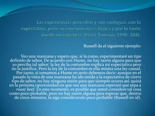 Las experiencias preceden y son contiguas con la expectativa, pero su conexión no es lógica y por lo tanto puede no repetirse (Pérez Tamayo, 1990: 104).Russell da el siguiente ejemplo:Veo una manzana y espero que, si la como, experimentaré un tipo definido de sabor. De acuerdo con Hume, no hay razón alguna para que yo perciba tal sabor: la ley de la costumbre explica mi expectativa pero no la justifica. Pero la ley de la costumbre es ella misma una ley causal. Por tanto, si tomamos a Hume en serio debemos decir: aunque en el pasado la vista de una manzana ha ido unida a la expectativa de cierto tipo de sabor, no hay ninguna razón para que siempre ocurra así; quizá en la próxima oportunidad en que vea una manzana esperaré que sepa a roastbeef. En este momento, es posible que usted considere tal cosa como poco probable, pero no hay razón alguna para esperar que, dentro de cinco minutos, la siga considerando poco probable (Russell en id).