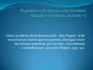 El problema de demarcación (también llamado <<problema de Kant>>)Llamo problema de la demarcación –dice Popper- al de encontrar un criterio que nos permita distinguir entre las ciencias empíricas, por un lado, y los sistemas <<metafísicos>>, por otro (Popper, 1935: 34).