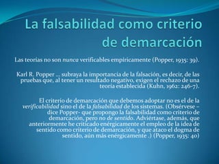 La falsabilidad como criterio de demarcaciónLas teorías no son nunca verificables empíricamente (Popper, 1935: 39).Karl R. Popper … subraya la importancia de la falsación, es decir, de las pruebas que, al tener un resultado negativo, exigen el rechazo de una teoría establecida (Kuhn, 1962: 246-7).El criterio de demarcación que debemos adoptar no es el de la verificabilidad sino el de la falsabilidad de los sistemas. (Obsérvese –dice Popper- que propongo la falsabilidad como criterio de demarcación, pero no de sentido. Adviértase, además, que anteriormente he criticado enérgicamente el empleo de la idea de sentido como criterio de demarcación, y que ataco el dogma de sentido, aún más enérgicamente .) (Popper, 1935:40)