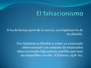 El falsacionismoSi ha de formar parte de la ciencia, una hipótesis ha de ser falsable.Una hipótesis es falsable si existe un enunciado observacional o un conjunto de enunciados observacionales lógicamente posibles que sean incompatibles con ella  (Chalmers, 1976: 61).