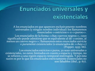 Enunciados universales y existencialesA los enunciados en que aparecen exclusivamente nombres universales (y ningún nombre individual) los llamaremos enunciados <<estrictos>> o <<puros>>.Los enunciados de la forma <<hay cuervos negros>>, cuyo significado puede admitirse que es equivalente al de <<existe, al menos un cuervo negro>>: llamaremos estos enunciados estricta o puramente existenciales (o enunciados de <<hay>>) (Popper, 1935: 66).Los enunciados estrictos o puros, ya sean universales o existenciales, no están limitados en cuanto a espacio y tiempo, no se refieren a una región espacio-temporal restringida. Y por esta razón es por lo que los enunciados estrictamente existenciales no son falsables (ibid., p. 67).