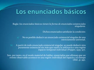 Los enunciados básicosRegla: los enunciados básicos tienen la forma de enunciados existenciales singulares.Dichos enunciados satisfarán la condición:No es posible deducir un enunciado existencial singular de uno estrictamente universal.A partir de todo enunciado existencial singular, se puede deducir otro puramente existencial sin más que omitir la referencia a una región espacio-temporal individual (Popper, 1935: 97).Son, por tanto, en el modo material de hablar, enunciados que afirman que un evento observable acontece en una región individual del espacio y el tiempo (ibid., p. 99).