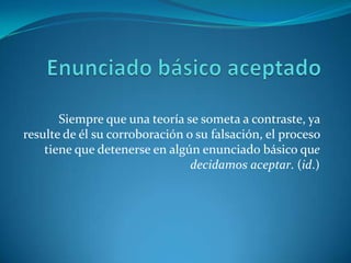 Enunciado básico aceptadoSiempre que una teoría se someta a contraste, ya resulte de él su corroboración o su falsación, el proceso tiene que detenerse en algún enunciado básico que decidamos aceptar. (id.)
