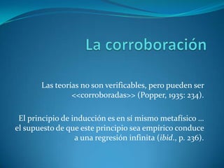 La corroboraciónLas teorías no son verificables, pero pueden ser <<corroboradas>> (Popper, 1935: 234).El principio de inducción es en sí mismo metafísico … el supuesto de que este principio sea empírico conduce a una regresión infinita (ibid., p. 236).