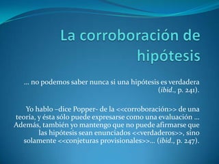 La corroboración de hipótesis… no podemos saber nunca si una hipótesis es verdadera (ibid., p. 241).Yo hablo –dice Popper- de la <<corroboración>> de una teoría, y ésta sólo puede expresarse como una evaluación … Además, también yo mantengo que no puede afirmarse que las hipótesis sean enunciados <<verdaderos>>, sino solamente <<conjeturas provisionales>>… (ibid., p. 247).