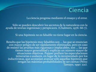 CienciaLa ciencia progresa mediante el ensayo y el error.Sólo se pueden descubrir los secretos de la naturaleza con la ayuda de teorías ingeniosas y perspicaces. (Chalmers, 1976: 66-7).Si una hipótesis no es falsable no tiene lugar en la ciencia.Resulta que las hipótesis muy falsables son … las que se enuncian con mayor peligro de ser rápidamente eliminadas, pero en caso de resistir las pruebas más rigurosas e implacables, son … las que tienen mayor generalidad y explican un número mayor de situaciones objetivas. Popper prefiere las especulaciones temerarias o audaces, en lugar de lo recomendado por los inductivistas, que aconsejan avanzar sólo aquellas hipótesis que tengan las máximas probabilidades de ser ciertas (Pérez Tamayo, 1990: 221).