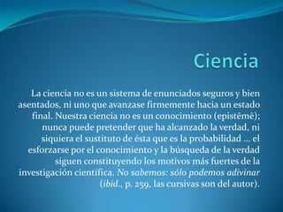 CienciaLa ciencia no es un sistema de enunciados seguros y bien asentados, ni uno que avanzase firmemente hacia un estado final. Nuestra ciencia no es un conocimiento (epistēmē); nunca puede pretender que ha alcanzado la verdad, ni siquiera el sustituto de ésta que es la probabilidad … el esforzarse por el conocimiento y la búsqueda de la verdad siguen constituyendo los motivos más fuertes de la investigación científica. No sabemos: sólo podemos adivinar (ibid., p. 259, las cursivas son del autor).