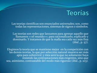 TeoríasLas teorías científicas son enunciados universales; son, como todas las representaciones, sistemas de signos o símbolos.Las teorías son redes que lanzamos para apresar aquello que llamamos <<el mundo>>; para racionalizarlo, explicarlo y dominarlo. Y tratamos de que la malla sea cada vez más fina (ibid., p. 57).Elegimos la teoría que se mantiene mejor  en la competición con las demás teorías, la que por selección natural muestra ser más apta para sobrevivir; y ésta será la que no solamente haya resistido las contrastaciones más exigentes, sino que sea, asimismo, contrastable del modo más riguroso (ibid., p. 103).