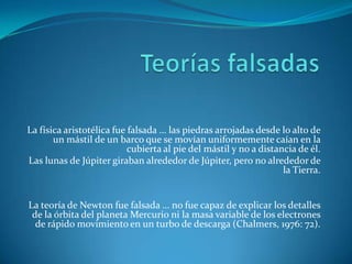 Teorías falsadasLa física aristotélica fue falsada … las piedras arrojadas desde lo alto de un mástil de un barco que se movían uniformemente caían en la cubierta al pie del mástil y no a distancia de él.Las lunas de Júpiter giraban alrededor de Júpiter, pero no alrededor de la Tierra.La teoría de Newton fue falsada … no fue capaz de explicar los detalles de la órbita del planeta Mercurio ni la masa variable de los electrones de rápido movimiento en un turbo de descarga (Chalmers, 1976: 72).