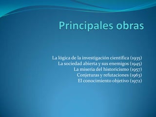 Principales obrasLa lógica de la investigación científica (1935)La sociedad abierta y sus enemigos (1945)La miseria del historicismo (1957)Conjeturas y refutaciones (1963)El conocimiento objetivo (1972)