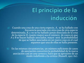 El principio de la inducciónCuando una cosa de una cierta especie, A,  se ha hallado con frecuencia asociada con otra cosa de otra especie determinada, B, y no se ha hallado jamás disociada de la cosa de la especie B, cuanto mayor sea el número  de casos en que  A y B se hayan hallado asociados, mayor  será  la probabilidad de que se hallen asociados en un nuevo caso en el cual sepamos que una de ellas se halla presente.En las mismas circunstancias, un número suficiente de casos de asociación convertirá la probabilidad de la nueva asociación casi en una certeza y hará que se aproxime de un modo indefinido a la certeza (Russell, 1912: 62).