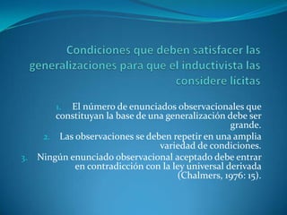 Condiciones que deben satisfacer las generalizaciones para que el inductivista las considere lícitasEl número de enunciados observacionales que constituyan la base de una generalización debe ser grande.Las observaciones se deben repetir en una amplia variedad de condiciones.Ningún enunciado observacional aceptado debe entrar en contradicción con la ley universal derivada (Chalmers, 1976: 15).