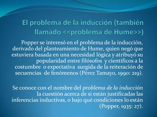 El problema de la inducción (también llamado <<problema de Hume>>)Popper se interesó en el problema de la inducción, derivado del planteamiento de Hume, quien negó que estuviera basada en una necesidad lógica y atribuyó su popularidad entre filósofos  y científicos a la costumbre  o expectativa  surgida de la reiteración de secuencias  de fenómenos (Pérez Tamayo, 1990: 219).Se conoce con el nombre del problema de la inducción la cuestión acerca de si están justificadas las inferencias inductivas, o bajo qué condiciones lo están (Popper, 1935: 27).
