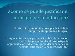 ¿Cómo se puede justificar el principio de la inducción?El principio de inducción no se puede justificar simplemente apelando a la lógica.La argumentación que pretende justificar la inducción es circular ya que emplea el mismo tipo de argumentación inductiva cuya validez se supone que necesita justificación (Chalmers, 1976: 29).