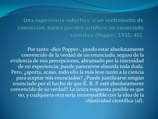 Una experiencia subjetiva, o un sentimiento de convicción, nunca pueden justificar un enunciado científico (Popper, 1935: 45).Por tanto -dice Popper-, puedo estar absolutamente convencido de la verdad de un enunciado, seguro de la evidencia de mis percepciones, abrumado por la intensidad de mi experiencia: puede parecerme absurda toda duda. Pero, ¿aporta, acaso, todo ello la más leve razón a la ciencia para aceptar mis enunciados? ¿Puede justificarse ningún enunciado por el hecho de que K. R. P. esté absolutamente convencido de su verdad? La única respuesta posible es que no, y cualquiera otra sería incompatible con la idea de la objetividad científica (id).