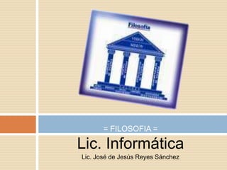 Lic. Informática Lic. José de Jesús Reyes Sánchez = FILOSOFIA = 