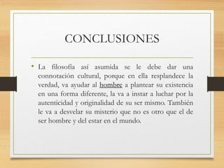 CONCLUSIONES
• La filosofía así asumida se le debe dar una
connotación cultural, porque en ella resplandece la
verdad, va ayudar al hombre a plantear su existencia
en una forma diferente, la va a instar a luchar por la
autenticidad y originalidad de su ser mismo. También
le va a desvelar su misterio que no es otro que el de
ser hombre y del estar en el mundo.
 