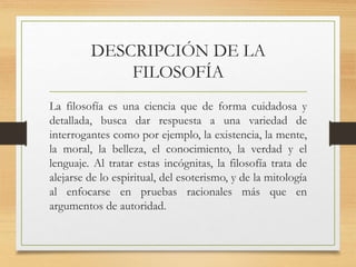 DESCRIPCIÓN DE LA
FILOSOFÍA
La filosofía es una ciencia que de forma cuidadosa y
detallada, busca dar respuesta a una variedad de
interrogantes como por ejemplo, la existencia, la mente,
la moral, la belleza, el conocimiento, la verdad y el
lenguaje. Al tratar estas incógnitas, la filosofía trata de
alejarse de lo espiritual, del esoterismo, y de la mitología
al enfocarse en pruebas racionales más que en
argumentos de autoridad.
 