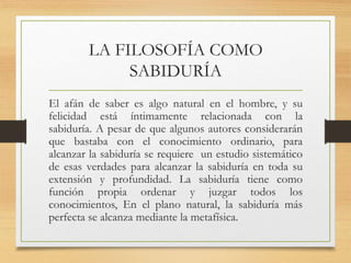 LA FILOSOFÍA COMO
SABIDURÍA
El afán de saber es algo natural en el hombre, y su
felicidad está íntimamente relacionada con la
sabiduría. A pesar de que algunos autores considerarán
que bastaba con el conocimiento ordinario, para
alcanzar la sabiduría se requiere un estudio sistemático
de esas verdades para alcanzar la sabiduría en toda su
extensión y profundidad. La sabiduría tiene como
función propia ordenar y juzgar todos los
conocimientos, En el plano natural, la sabiduría más
perfecta se alcanza mediante la metafísica.
 